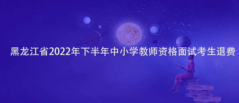 速看！黑龍江省2022年下半年中小學(xué)教師資格面試考生退費