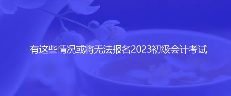 速看！有這些情況或?qū)o(wú)法報(bào)名2023初級(jí)會(huì)計(jì)考試