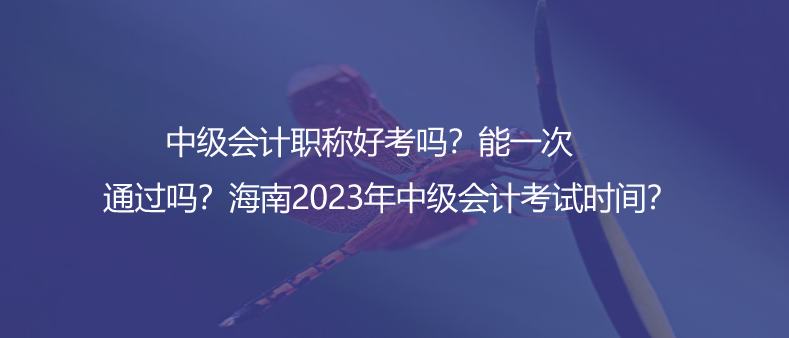 中級(jí)會(huì)計(jì)職稱好考嗎？能一次通過嗎？海南2023年中級(jí)會(huì)計(jì)考試時(shí)間？