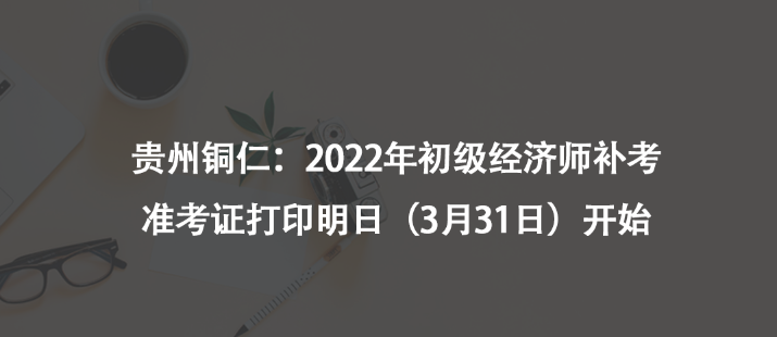 貴州銅仁：2022年初級經(jīng)濟師補考準(zhǔn)考證打印明日（3月31日）開始