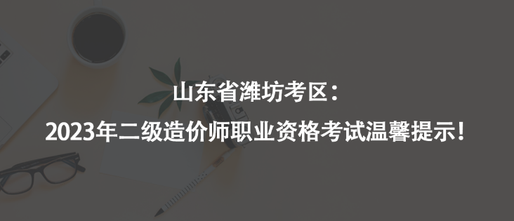 山東省濰坊考區(qū)：2023年二級(jí)造價(jià)師職業(yè)資格考試溫馨提示！
